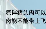 凉拌猪头肉可以带上飞机吗 凉拌猪头肉能不能带上飞机