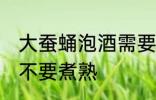 大蚕蛹泡酒需要煮熟吗 大蚕蛹泡酒要不要煮熟