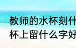 教师的水杯刻什么字好 送老师的保温杯上留什么字好