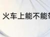 火车上能不能带水 火车上可以带水吗