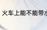 火车上能不能带水 火车上可以带水吗