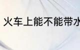 火车上能不能带水 火车上可以带水吗