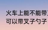 火车上能不能带叉子勺子 火车上可不可以带叉子勺子