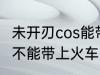 未开刃cos能带上火车吗 未开刃cos能不能带上火车