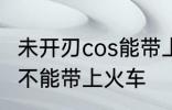 未开刃cos能带上火车吗 未开刃cos能不能带上火车