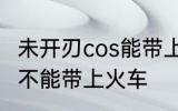 未开刃cos能带上火车吗 未开刃cos能不能带上火车