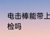 电击棒能带上火车吗 防身电棍能过安检吗