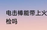 电击棒能带上火车吗 防身电棍能过安检吗
