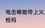 电击棒能带上火车吗 防身电棍能过安检吗
