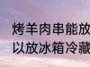 烤羊肉串能放冰箱冷藏吗 烤羊肉串可以放冰箱冷藏吗