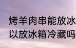 烤羊肉串能放冰箱冷藏吗 烤羊肉串可以放冰箱冷藏吗
