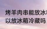 烤羊肉串能放冰箱冷藏吗 烤羊肉串可以放冰箱冷藏吗