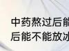 中药熬过后能放冰箱冷藏吗 中药熬过后能不能放冰箱冷藏