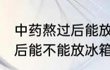 中药熬过后能放冰箱冷藏吗 中药熬过后能不能放冰箱冷藏