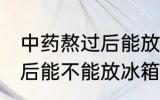 中药熬过后能放冰箱冷藏吗 中药熬过后能不能放冰箱冷藏