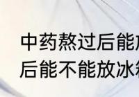 中药熬过后能放冰箱冷藏吗 中药熬过后能不能放冰箱冷藏