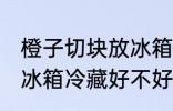 橙子切块放冰箱冷藏好吗 橙子切块放冰箱冷藏好不好