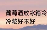 葡萄酒放冰箱冷藏好吗 葡萄酒放冰箱冷藏好不好