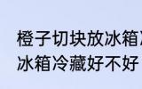 橙子切块放冰箱冷藏好吗 橙子切块放冰箱冷藏好不好