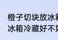 橙子切块放冰箱冷藏好吗 橙子切块放冰箱冷藏好不好