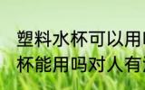 塑料水杯可以用吗对人有害吗 塑料水杯能用吗对人有没有害