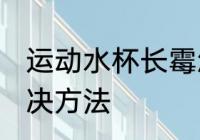 运动水杯长霉怎么洗 运动水杯长霉解决方法