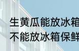 生黄瓜能放冰箱保鲜吗多久 生黄瓜能不能放冰箱保鲜