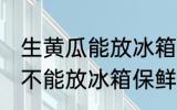 生黄瓜能放冰箱保鲜吗多久 生黄瓜能不能放冰箱保鲜