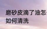 磨砂皮滴了油怎么清洗 磨砂皮滴了油如何清洗