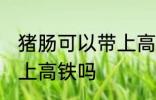 猪肠可以带上高铁吗 猪肠可不可以带上高铁吗