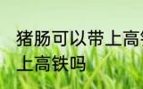 猪肠可以带上高铁吗 猪肠可不可以带上高铁吗