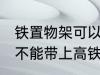 铁置物架可以带上高铁吗 铁置物架能不能带上高铁