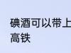 碘酒可以带上高铁吗 碘酒能不能带上高铁