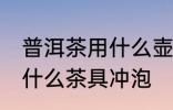 普洱茶用什么壶冲最好 普洱茶适合用什么茶具冲泡