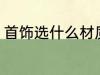 首饰选什么材质好 首饰选哪种材质好