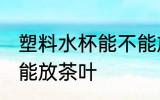 塑料水杯能不能放茶叶 塑料水杯是否能放茶叶