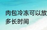 肉包冷冻可以放多久 肉包冷冻可以放多长时间