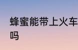 蜂蜜能带上火车吗 可以带蜂蜜上火车吗