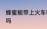 蜂蜜能带上火车吗 可以带蜂蜜上火车吗