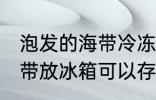 泡发的海带冷冻可以放多久 泡发的海带放冰箱可以存放几天