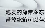 泡发的海带冷冻可以放多久 泡发的海带放冰箱可以存放几天