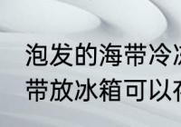泡发的海带冷冻可以放多久 泡发的海带放冰箱可以存放几天